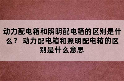 动力配电箱和照明配电箱的区别是什么？ 动力配电箱和照明配电箱的区别是什么意思